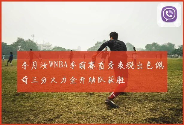 李月汝WNBA季前赛首秀表现出色佩奇三分火力全开助队获胜