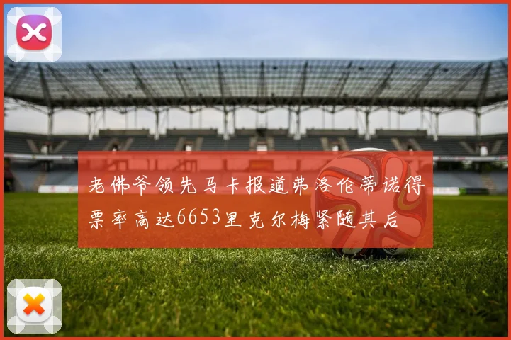 老佛爷领先马卡报道弗洛伦蒂诺得票率高达6653里克尔梅紧随其后