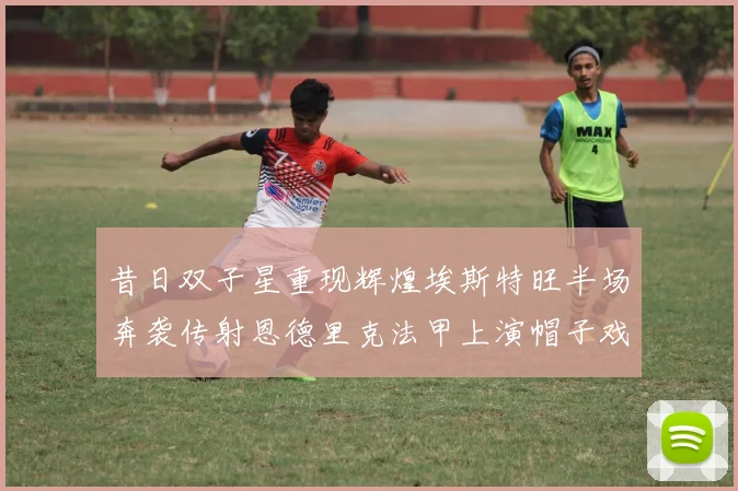 昔日双子星重现辉煌埃斯特旺半场奔袭传射恩德里克法甲上演帽子戏法