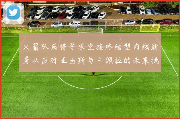 火箭队或将寻求空接终结型内线新秀以应对亚当斯与卡佩拉的未来挑战