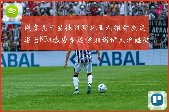 佩贾儿子安德烈斯托亚科维奇决定退出NBA选秀重返伊利诺伊大学继续学业
