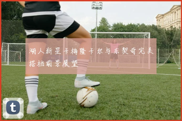 湖人新星卡梅隆卡尔与东契奇完美搭档前景展望