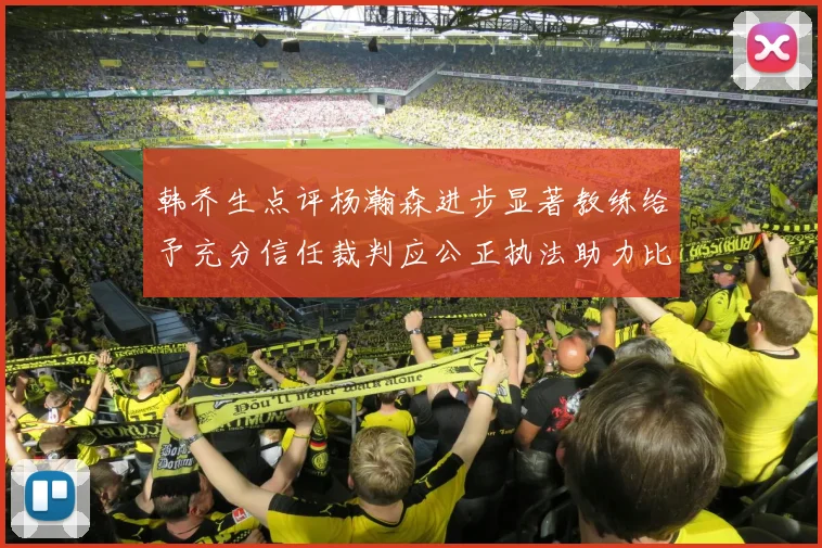 韩乔生点评杨瀚森进步显著教练给予充分信任裁判应公正执法助力比赛发展