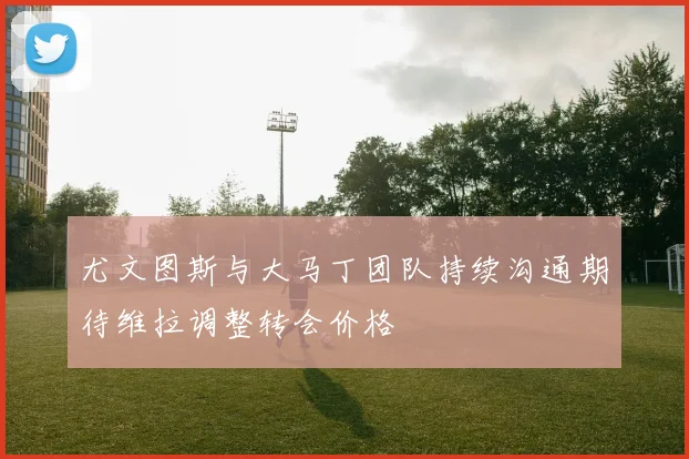 尤文图斯与大马丁团队持续沟通期待维拉调整转会价格