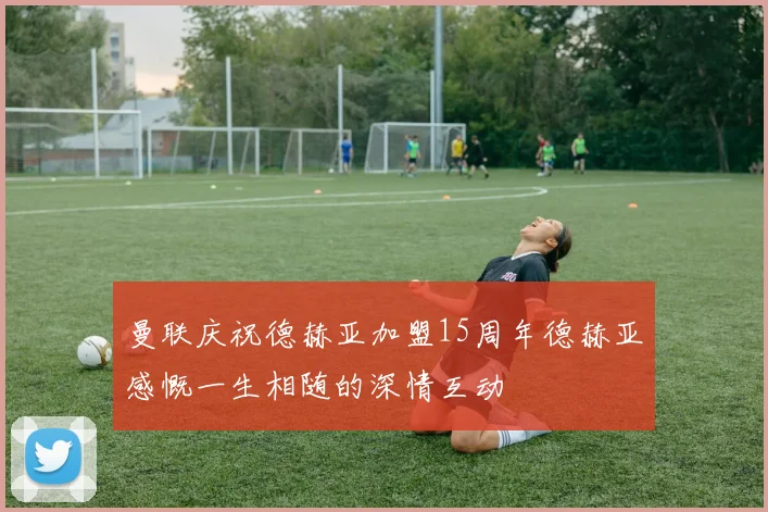曼联庆祝德赫亚加盟15周年德赫亚感慨一生相随的深情互动