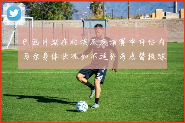 巴西计划在对埃及友谊赛中评估内马尔身体状况如不适将考虑替换球员