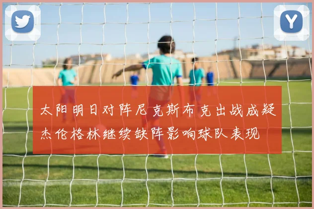 太阳明日对阵尼克斯布克出战成疑杰伦格林继续缺阵影响球队表现