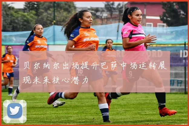 贝尔纳尔出场提升巴萨中场运转展现未来核心潜力