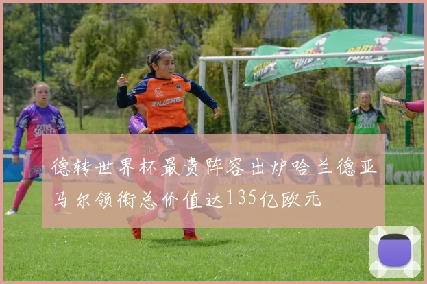 德转世界杯最贵阵容出炉哈兰德亚马尔领衔总价值达135亿欧元
