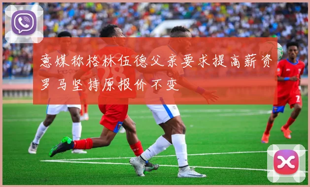 意媒称格林伍德父亲要求提高薪资罗马坚持原报价不变