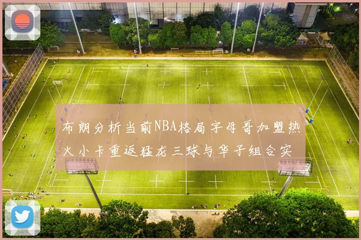 布朗分析当前NBA格局字母哥加盟热火小卡重返猛龙三球与华子组合实力强劲