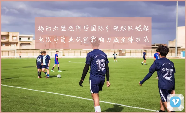 梅西加盟迈阿密国际引领球队崛起竞技与商业双重影响力成全球典范