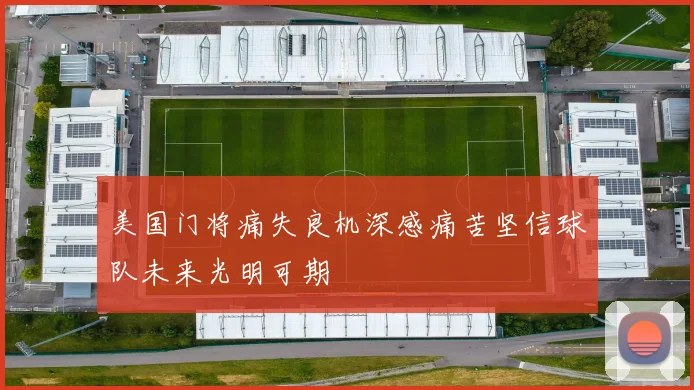 美国门将痛失良机深感痛苦坚信球队未来光明可期