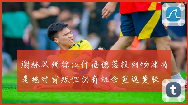谢林汉姆称拉什福德若投利物浦将是绝对背叛但仍有机会重返曼联