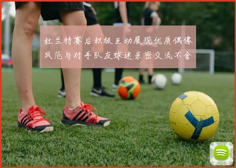 杜兰特赛后积极互动展现优质偶像风范与对手队友球迷亲密交流不舍离场