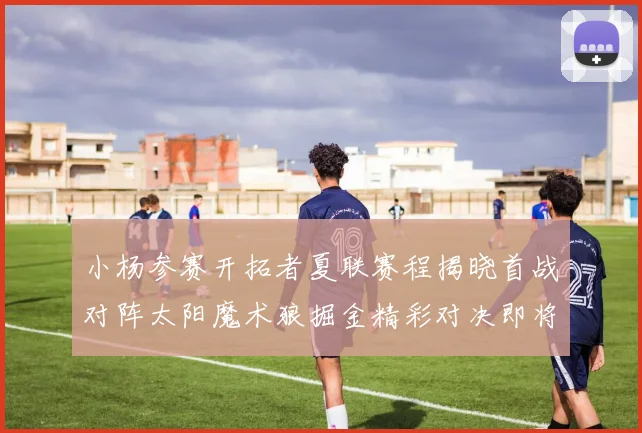 小杨参赛开拓者夏联赛程揭晓首战对阵太阳魔术狼掘金精彩对决即将开启