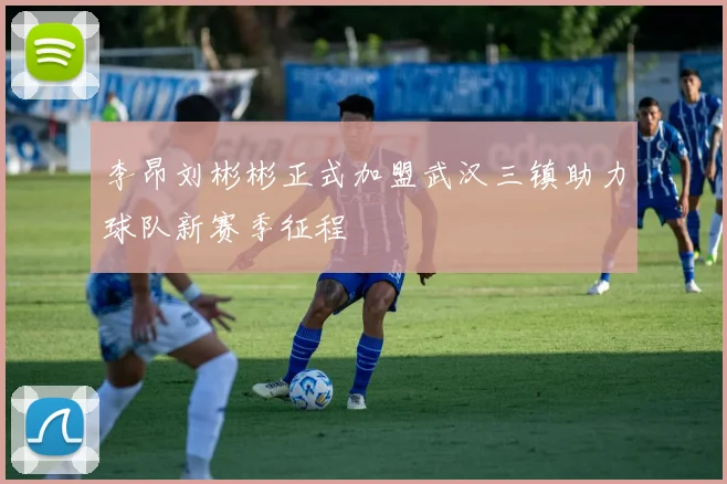 李昂刘彬彬正式加盟武汉三镇助力球队新赛季征程