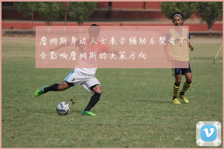 詹姆斯身边人士表示辅助东契奇不会影响詹姆斯的决策方向