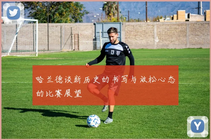 哈兰德谈新历史的书写与放松心态的比赛展望