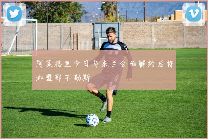阿莱格里今日与米兰会面解约后将加盟那不勒斯