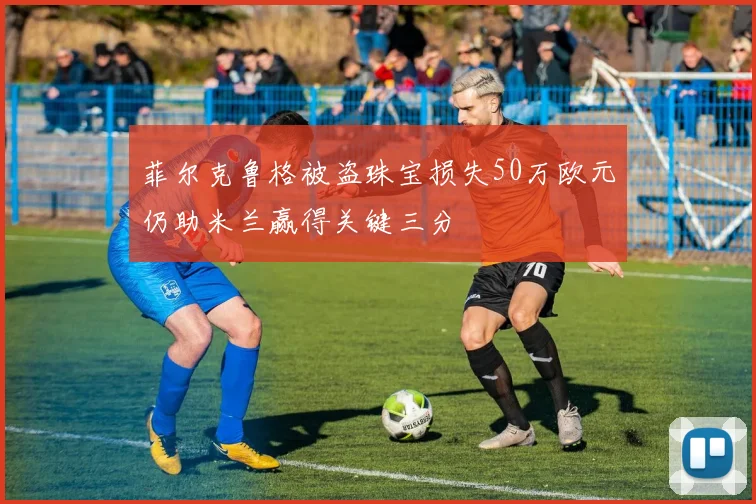 菲尔克鲁格被盗珠宝损失50万欧元仍助米兰赢得关键三分