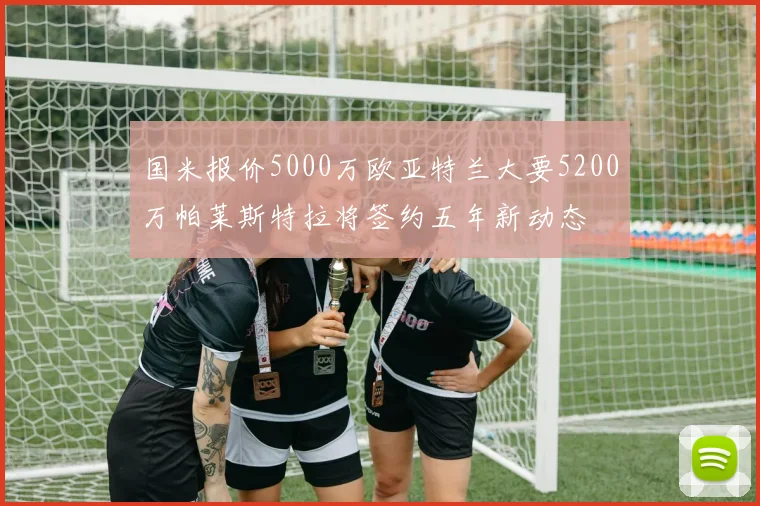 国米报价5000万欧亚特兰大要5200万帕莱斯特拉将签约五年新动态